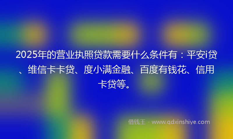2025年的营业执照贷款需要什么条件有：平安i贷、维信卡卡贷、度小满金融、百度有钱花、信用卡贷等。