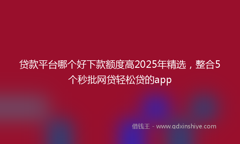 贷款平台哪个好下款额度高2025年精选，整合5个秒批网贷轻松贷的app