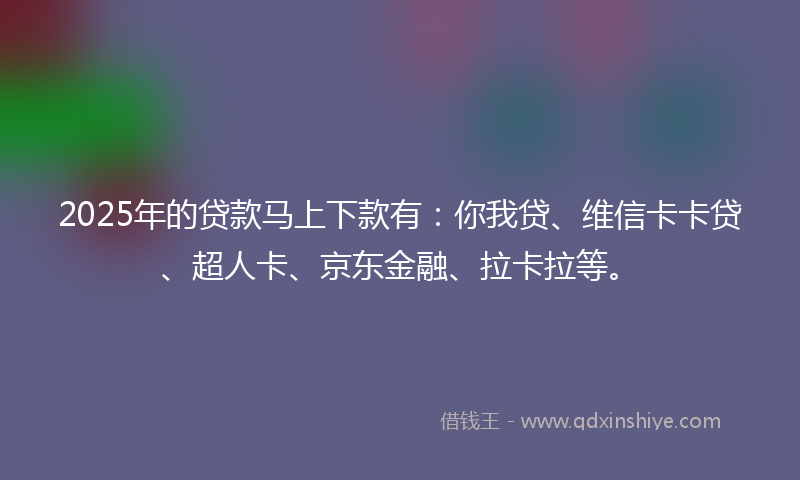 2025年的贷款马上下款有：你我贷、维信卡卡贷、超人卡、京东金融、拉卡拉等。