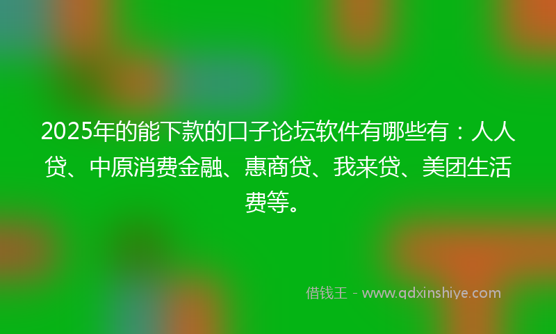 2025年的能下款的口子论坛软件有哪些有：人人贷、中原消费金融、惠商贷、我来贷、美团生活费等。