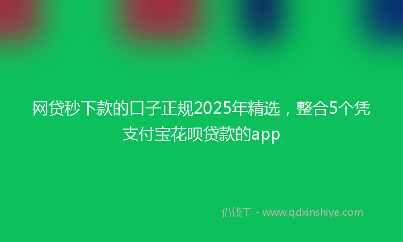 网贷秒下款的口子正规2025年精选，整合5个凭支付宝花呗贷款的app