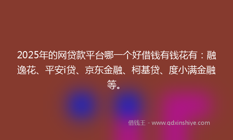 2025年的网贷款平台哪一个好借钱有钱花有：融逸花、平安i贷、京东金融、柯基贷、度小满金融等。