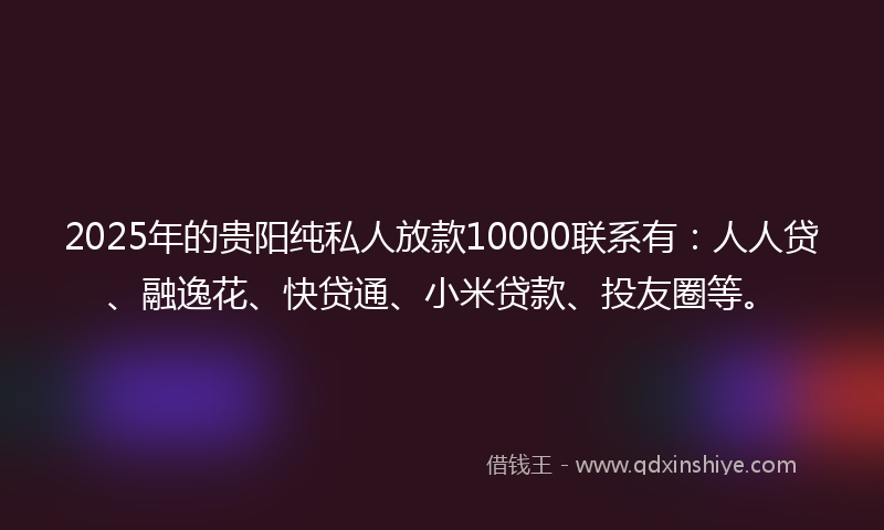2025年的贵阳纯私人放款10000联系有：人人贷、融逸花、快贷通、小米贷款、投友圈等。