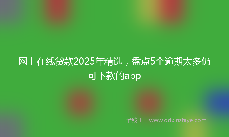 网上在线贷款2025年精选，盘点5个逾期太多仍可下款的app