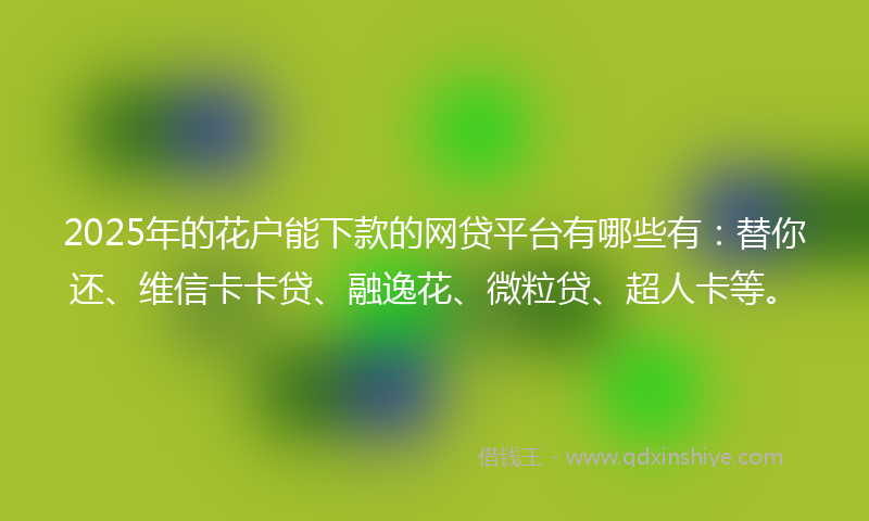 2025年的花户能下款的网贷平台有哪些有：替你还、维信卡卡贷、融逸花、微粒贷、超人卡等。