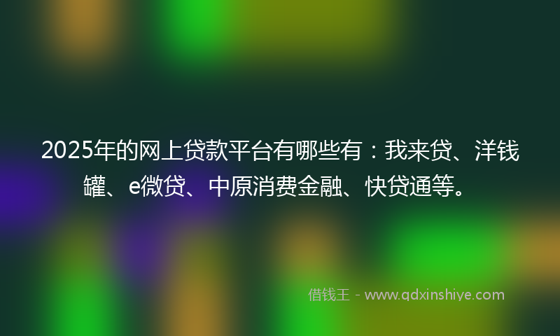2025年的网上贷款平台有哪些有：我来贷、洋钱罐、e微贷、中原消费金融、快贷通等。