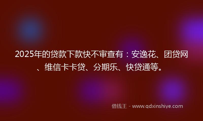 2025年的贷款下款快不审查有：安逸花、团贷网、维信卡卡贷、分期乐、快贷通等。