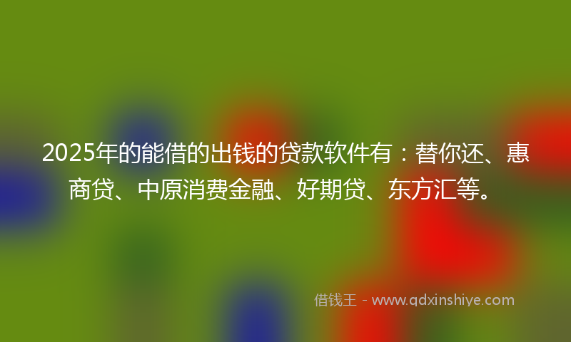 2025年的能借的出钱的贷款软件有：替你还、惠商贷、中原消费金融、好期贷、东方汇等。