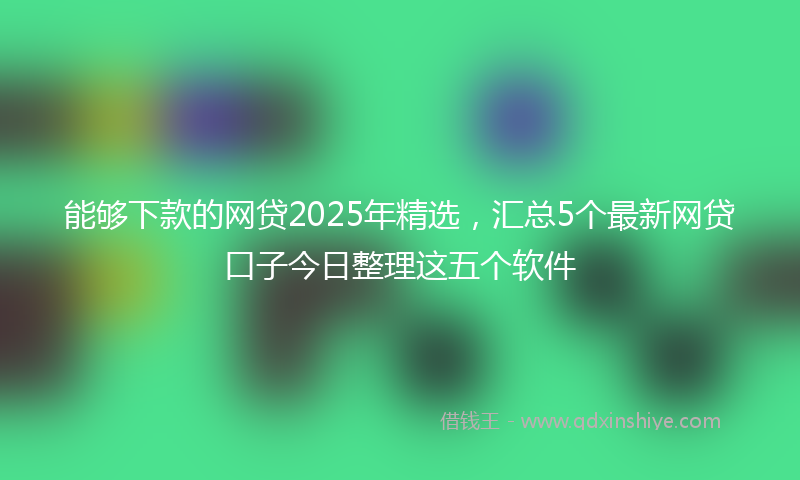 能够下款的网贷2025年精选，汇总5个最新网贷口子今日整理这五个软件