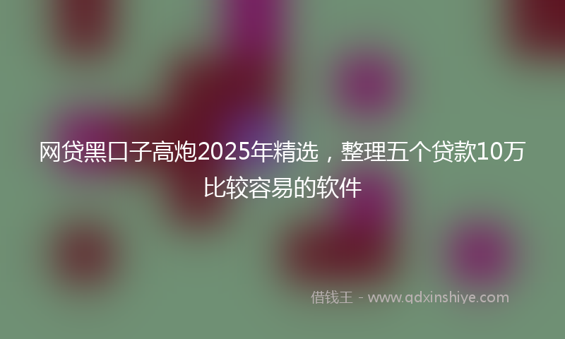 网贷黑口子高炮2025年精选，整理五个贷款10万比较容易的软件