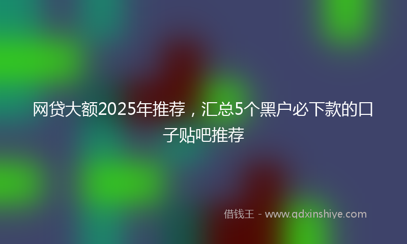 网贷大额2025年推荐，汇总5个黑户必下款的口子贴吧推荐