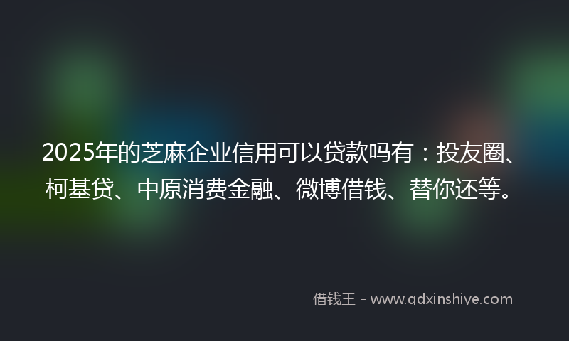 2025年的芝麻企业信用可以贷款吗有：投友圈、柯基贷、中原消费金融、微博借钱、替你还等。