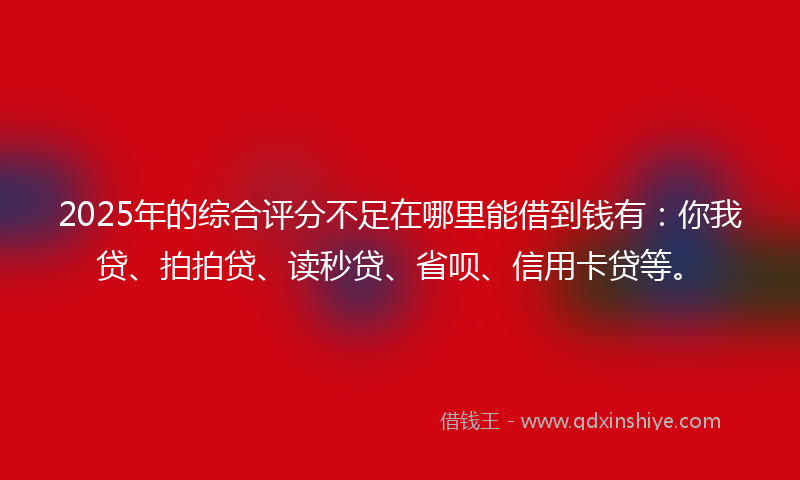2025年的综合评分不足在哪里能借到钱有：你我贷、拍拍贷、读秒贷、省呗、信用卡贷等。
