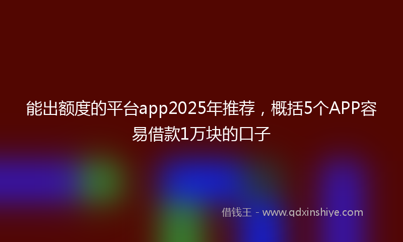 能出额度的平台app2025年推荐，概括5个APP容易借款1万块的口子