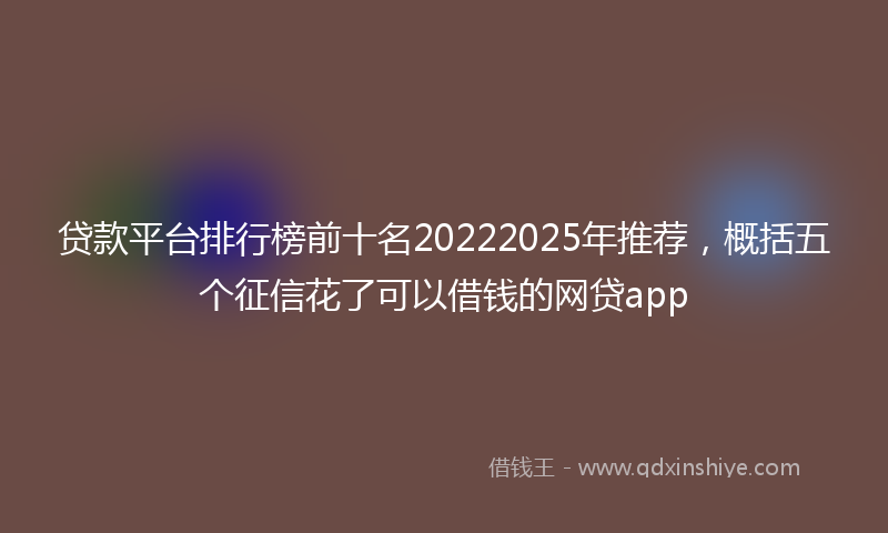 贷款平台排行榜前十名20222025年推荐，概括五个征信花了可以借钱的网贷app