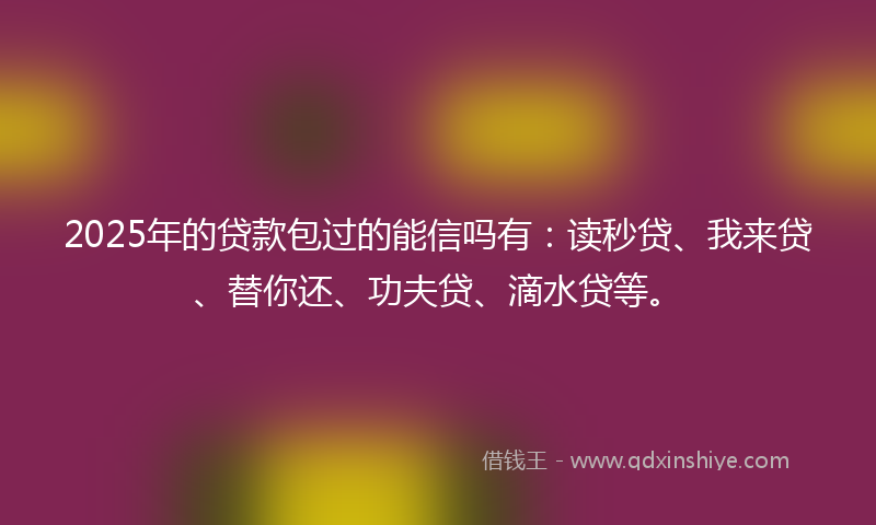 2025年的贷款包过的能信吗有：读秒贷、我来贷、替你还、功夫贷、滴水贷等。