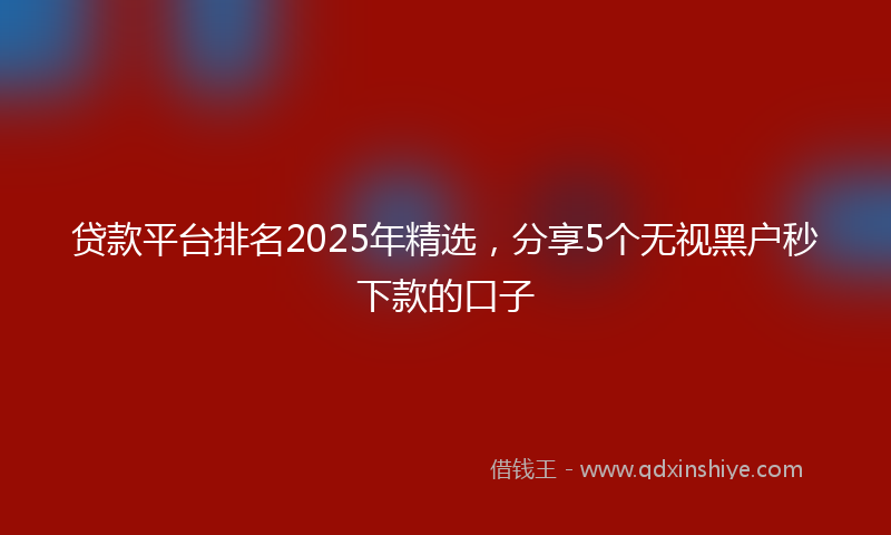 贷款平台排名2025年精选，分享5个无视黑户秒下款的口子