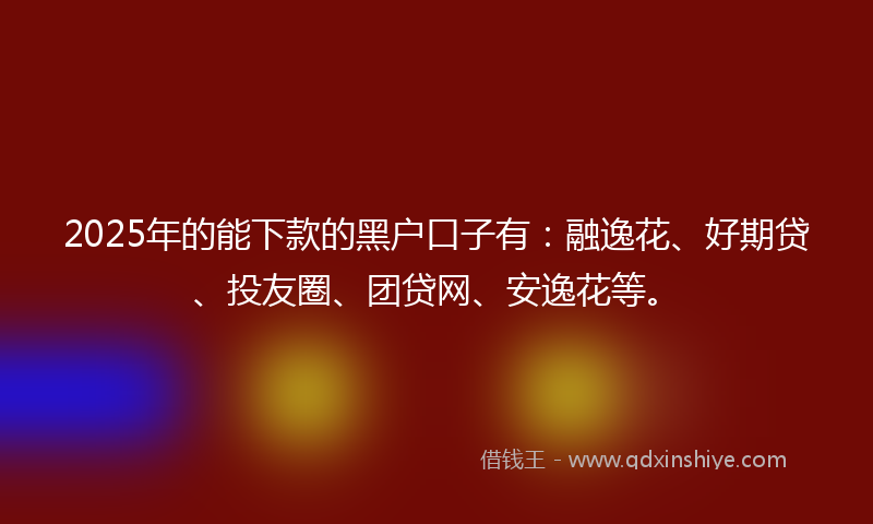 2025年的能下款的黑户口子有：融逸花、好期贷、投友圈、团贷网、安逸花等。