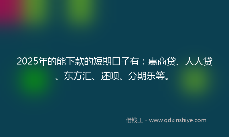 2025年的能下款的短期口子有：惠商贷、人人贷、东方汇、还呗、分期乐等。