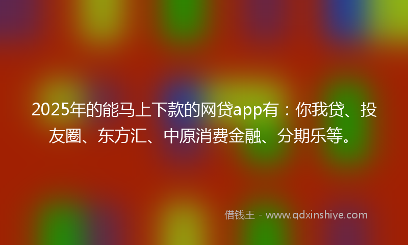 2025年的能马上下款的网贷app有：你我贷、投友圈、东方汇、中原消费金融、分期乐等。