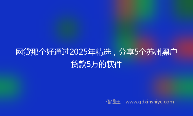 网贷那个好通过2025年精选，分享5个苏州黑户贷款5万的软件
