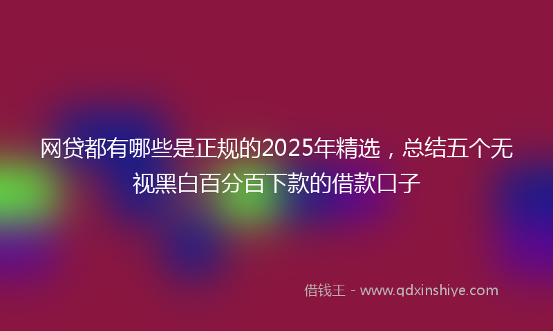 网贷都有哪些是正规的2025年精选，总结五个无视黑白百分百下款的借款口子
