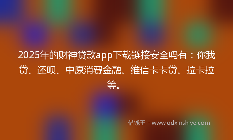 2025年的财神贷款app下载链接安全吗有：你我贷、还呗、中原消费金融、维信卡卡贷、拉卡拉等。