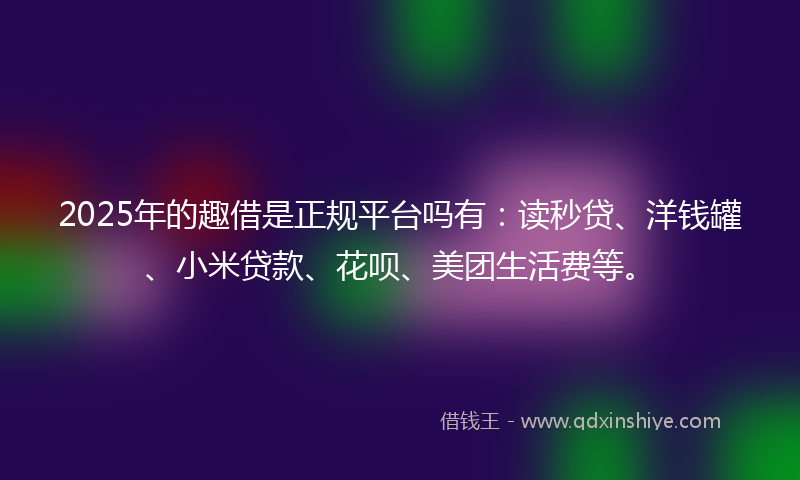 2025年的趣借是正规平台吗有：读秒贷、洋钱罐、小米贷款、花呗、美团生活费等。