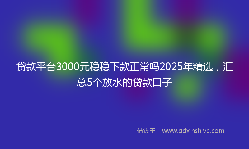 贷款平台3000元稳稳下款正常吗2025年精选，汇总5个放水的贷款口子