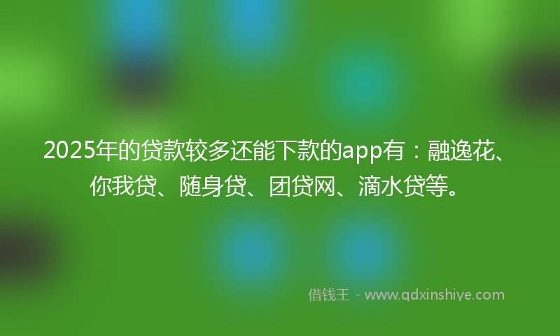 2025年的贷款较多还能下款的app有：融逸花、你我贷、随身贷、团贷网、滴水贷等。