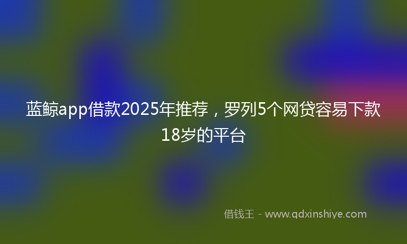 蓝鲸app借款2025年推荐，罗列5个网贷容易下款18岁的平台