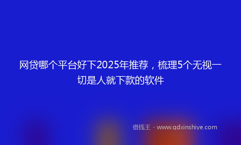 网贷哪个平台好下2025年推荐，梳理5个无视一切是人就下款的软件