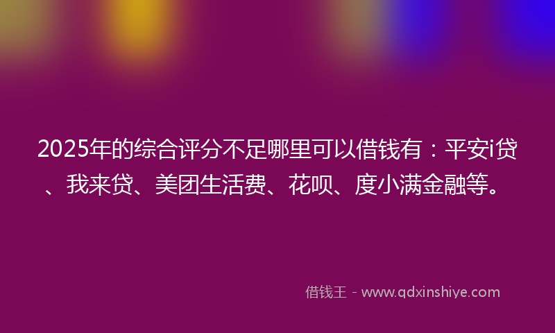 2025年的综合评分不足哪里可以借钱有：平安i贷、我来贷、美团生活费、花呗、度小满金融等。
