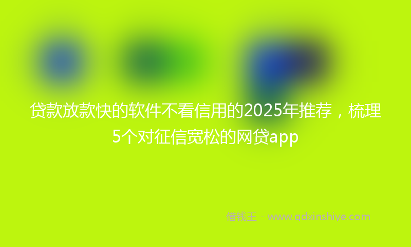 贷款放款快的软件不看信用的2025年推荐，梳理5个对征信宽松的网贷app