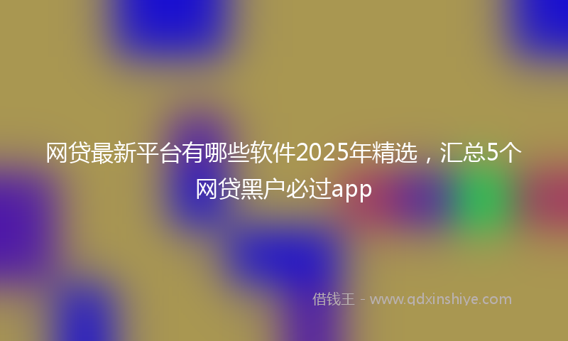 网贷最新平台有哪些软件2025年精选，汇总5个网贷黑户必过app