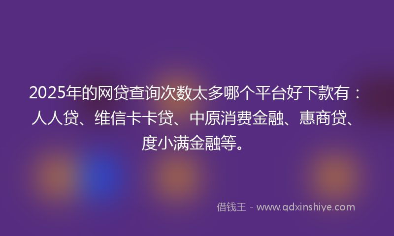2025年的网贷查询次数太多哪个平台好下款有：人人贷、维信卡卡贷、中原消费金融、惠商贷、度小满金融等。