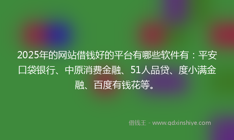 2025年的网站借钱好的平台有哪些软件有：平安口袋银行、中原消费金融、51人品贷、度小满金融、百度有钱花等。