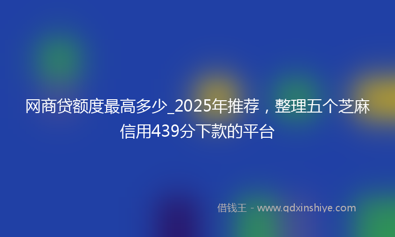 网商贷额度最高多少_2025年推荐，整理五个芝麻信用439分下款的平台