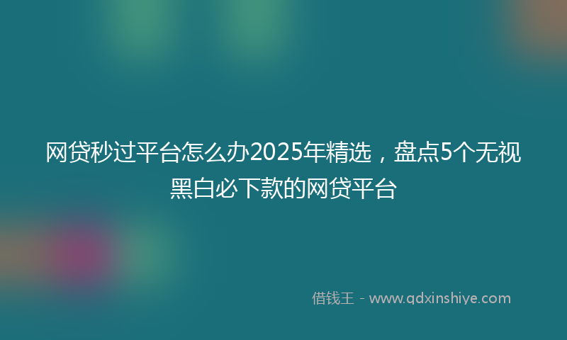 网贷秒过平台怎么办2025年精选，盘点5个无视黑白必下款的网贷平台
