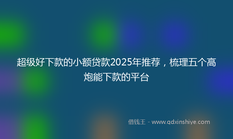 超级好下款的小额贷款2025年推荐，梳理五个高炮能下款的平台