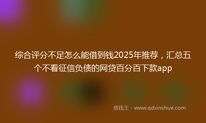 综合评分不足怎么能借到钱2025年推荐，汇总五个不看征信负债的网贷百分百下款app