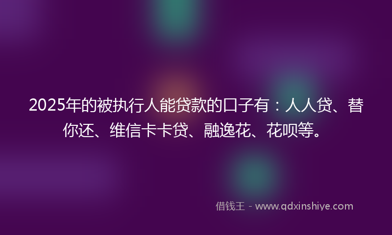 2025年的被执行人能贷款的口子有：人人贷、替你还、维信卡卡贷、融逸花、花呗等。