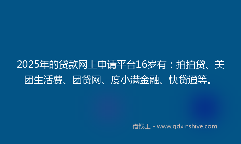 2025年的贷款网上申请平台16岁有：拍拍贷、美团生活费、团贷网、度小满金融、快贷通等。