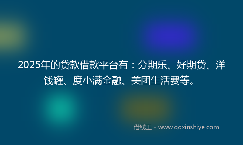 2025年的贷款借款平台有：分期乐、好期贷、洋钱罐、度小满金融、美团生活费等。