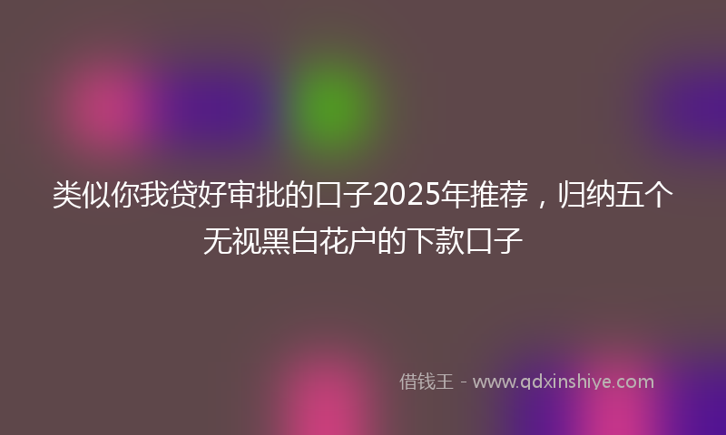 类似你我贷好审批的口子2025年推荐，归纳五个无视黑白花户的下款口子