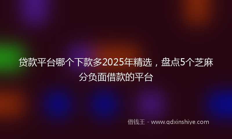贷款平台哪个下款多2025年精选，盘点5个芝麻分负面借款的平台