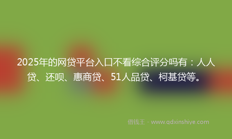 2025年的网贷平台入口不看综合评分吗有：人人贷、还呗、惠商贷、51人品贷、柯基贷等。