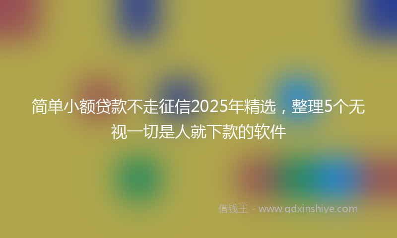 简单小额贷款不走征信2025年精选，整理5个无视一切是人就下款的软件