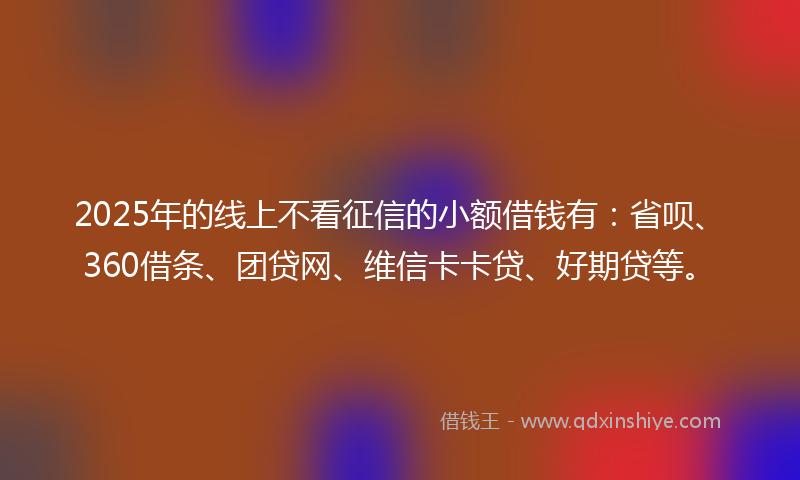 2025年的线上不看征信的小额借钱有：省呗、360借条、团贷网、维信卡卡贷、好期贷等。