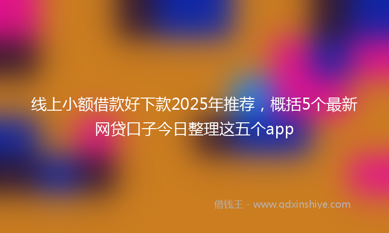 线上小额借款好下款2025年推荐，概括5个最新网贷口子今日整理这五个app
